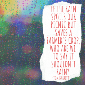 Quote: If the rain spoils our picnic, but saves a farmer's crop, who are we to say it shouldn't rain? ~Tom Barrett